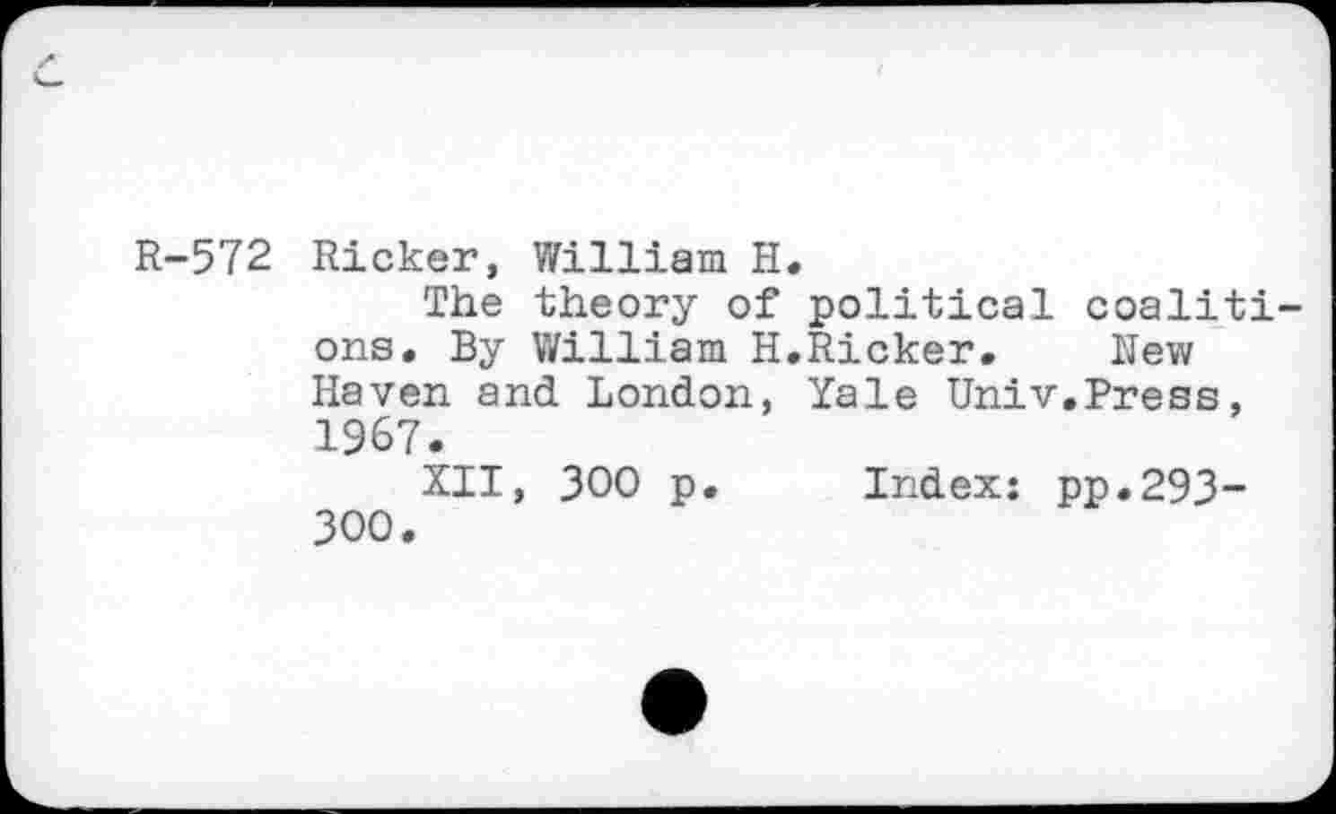 ﻿R-572 Ricker, William H.
The theory of political coalitions. By William H.Ricker. New Haven and London, Yale Univ.Press, 1967.
XII, 300 p. Index: pp.293-300.